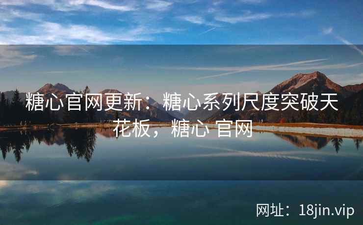 糖心官网更新：糖心系列尺度突破天花板，糖心 官网