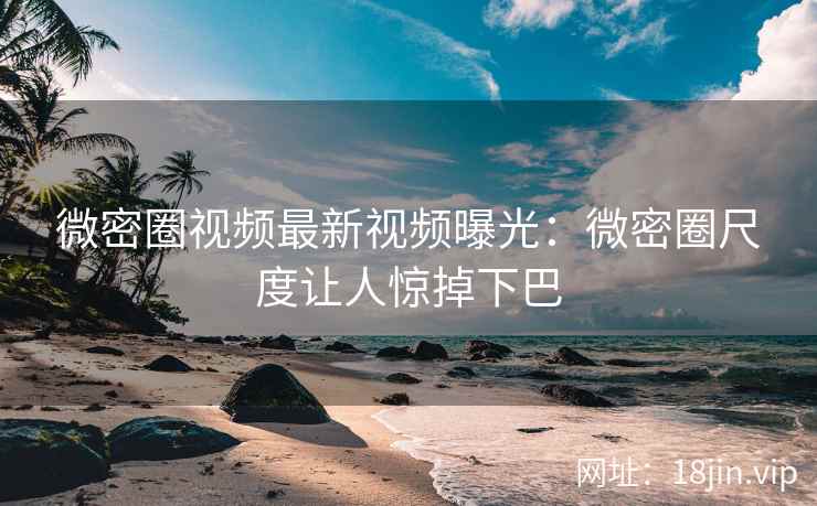 微密圈视频最新视频曝光：微密圈尺度让人惊掉下巴