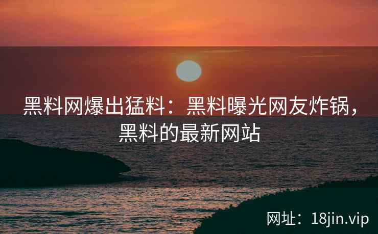 黑料网爆出猛料：黑料曝光网友炸锅，黑料的最新网站