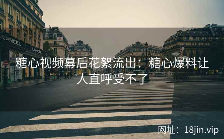 糖心视频幕后花絮流出：糖心爆料让人直呼受不了