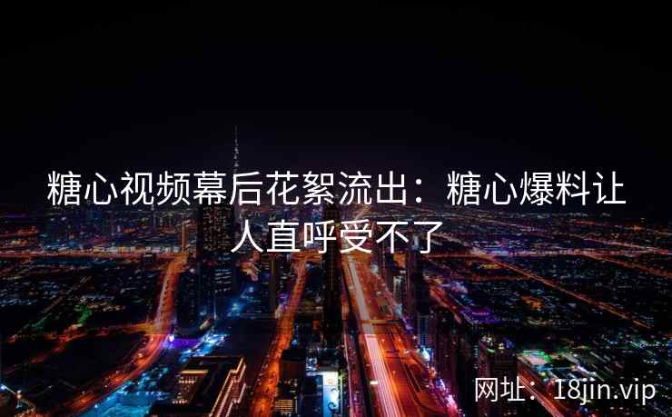 糖心视频幕后花絮流出：糖心爆料让人直呼受不了