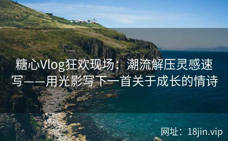 糖心Vlog狂欢现场：潮流解压灵感速写——用光影写下一首关于成长的情诗