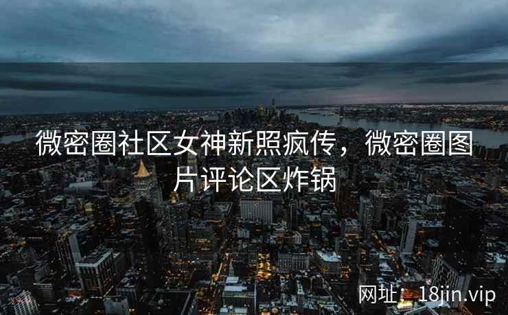 微密圈社区女神新照疯传，微密圈图片评论区炸锅