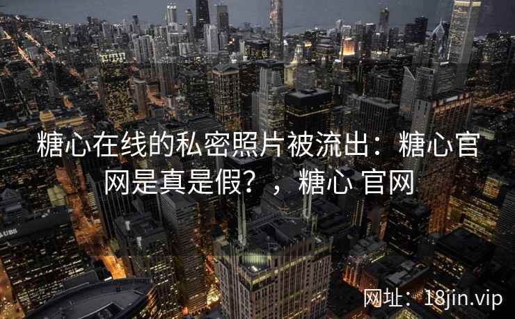 糖心在线的私密照片被流出：糖心官网是真是假？，糖心 官网