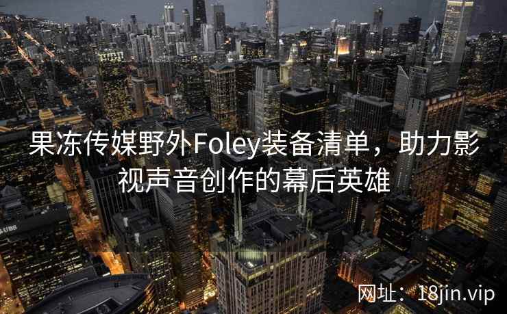 果冻传媒野外Foley装备清单，助力影视声音创作的幕后英雄