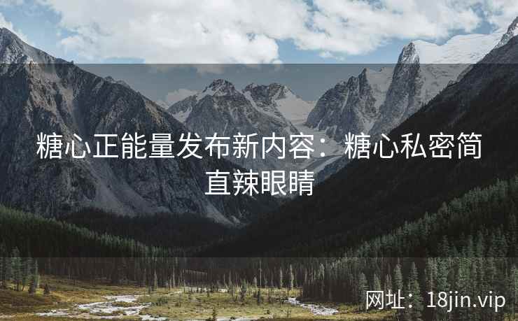 糖心正能量发布新内容：糖心私密简直辣眼睛