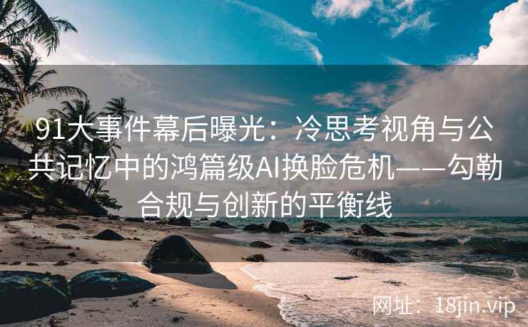 91大事件幕后曝光：冷思考视角与公共记忆中的鸿篇级AI换脸危机——勾勒合规与创新的平衡线