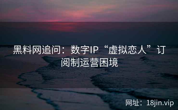 黑料网追问：数字IP“虚拟恋人”订阅制运营困境