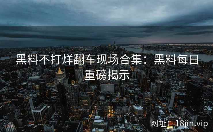 黑料不打烊翻车现场合集：黑料每日重磅揭示