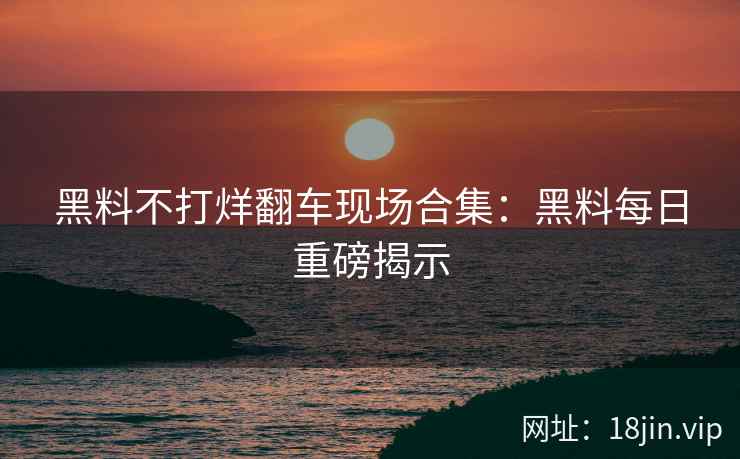 黑料不打烊翻车现场合集：黑料每日重磅揭示
