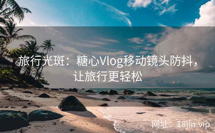 旅行光斑：糖心Vlog移动镜头防抖，让旅行更轻松