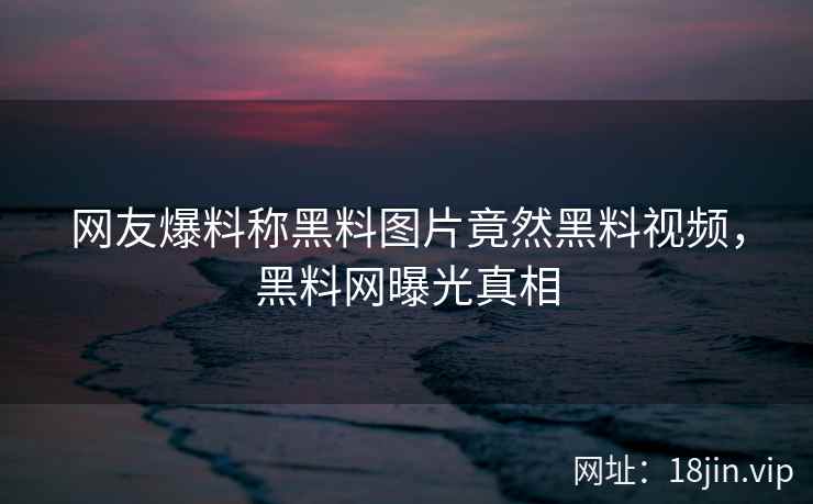网友爆料称黑料图片竟然黑料视频，黑料网曝光真相