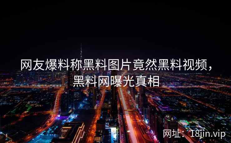 网友爆料称黑料图片竟然黑料视频，黑料网曝光真相