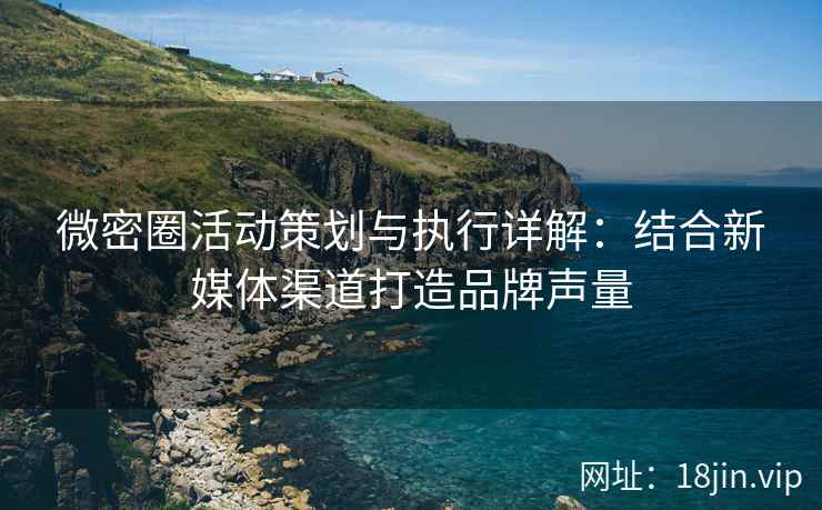 微密圈活动策划与执行详解：结合新媒体渠道打造品牌声量