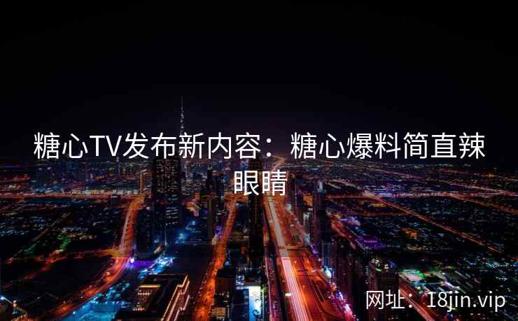 糖心TV发布新内容：糖心爆料简直辣眼睛