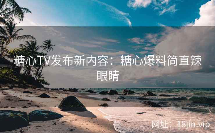 糖心TV发布新内容：糖心爆料简直辣眼睛