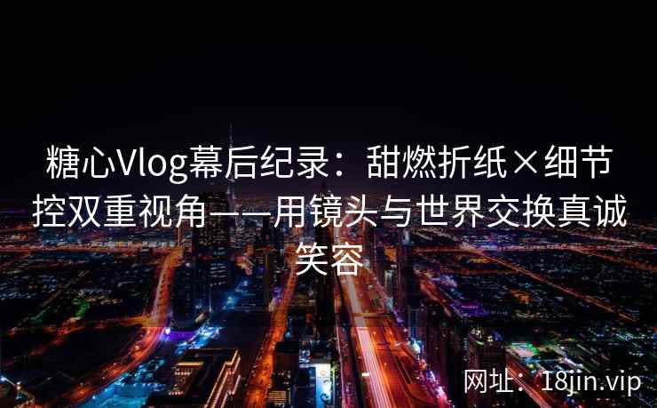 糖心Vlog幕后纪录：甜燃折纸×细节控双重视角——用镜头与世界交换真诚笑容