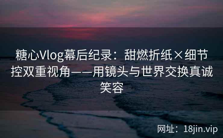 糖心Vlog幕后纪录：甜燃折纸×细节控双重视角——用镜头与世界交换真诚笑容