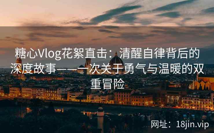 糖心Vlog花絮直击：清醒自律背后的深度故事——一次关于勇气与温暖的双重冒险