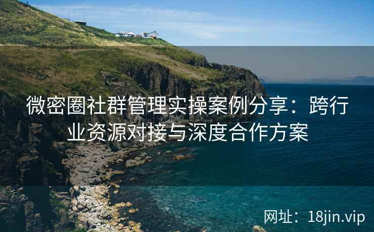 微密圈社群管理实操案例分享：跨行业资源对接与深度合作方案