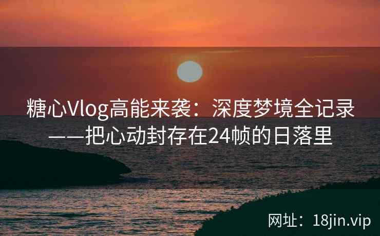 糖心Vlog高能来袭：深度梦境全记录——把心动封存在24帧的日落里