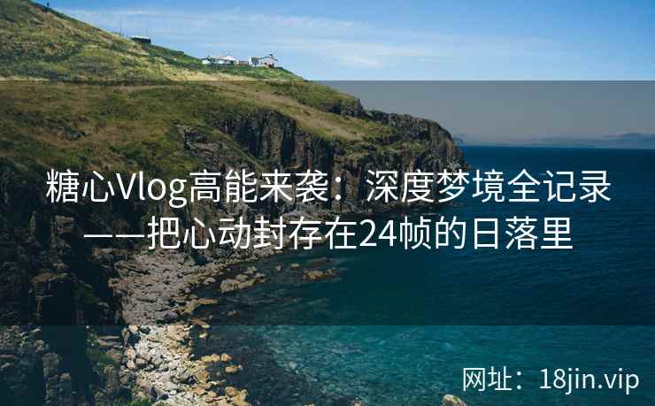 糖心Vlog高能来袭：深度梦境全记录——把心动封存在24帧的日落里