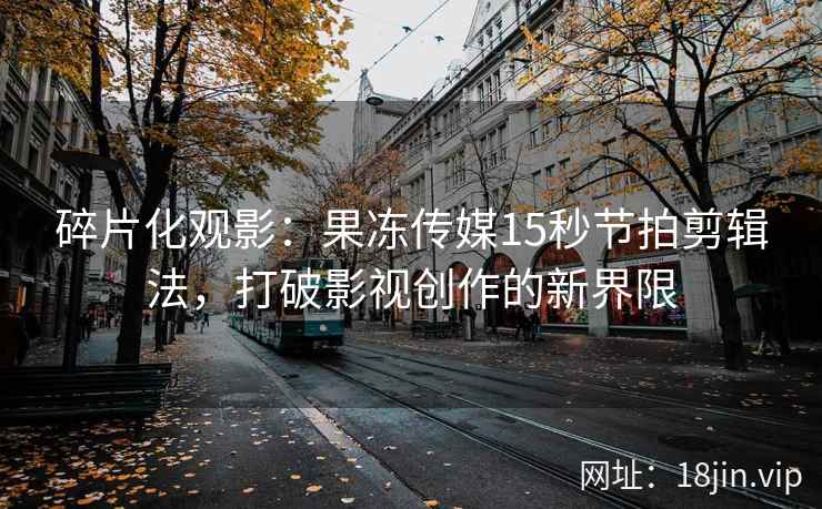 碎片化观影：果冻传媒15秒节拍剪辑法，打破影视创作的新界限