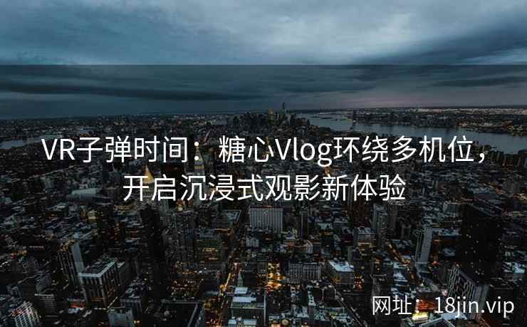 VR子弹时间：糖心Vlog环绕多机位，开启沉浸式观影新体验