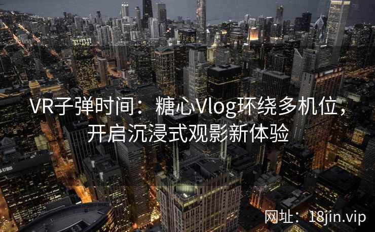 VR子弹时间：糖心Vlog环绕多机位，开启沉浸式观影新体验