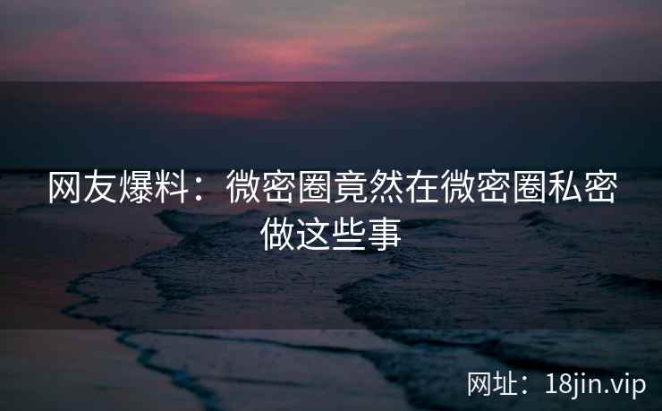 网友爆料：微密圈竟然在微密圈私密做这些事