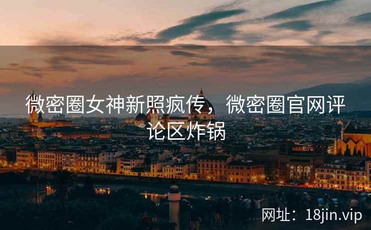 微密圈女神新照疯传，微密圈官网评论区炸锅