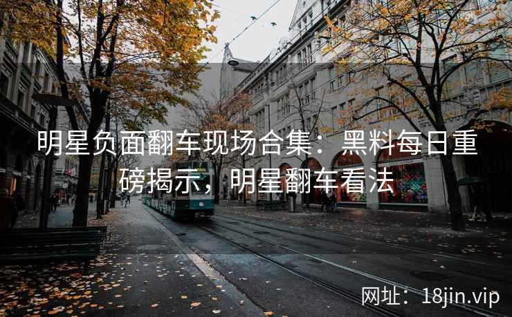 明星负面翻车现场合集：黑料每日重磅揭示，明星翻车看法