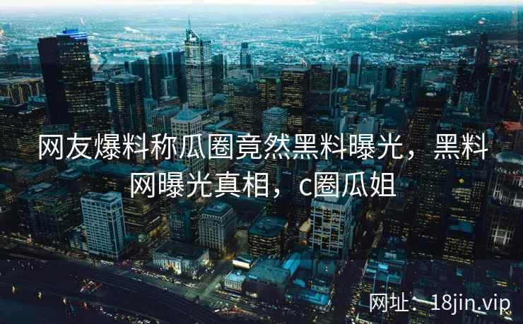 网友爆料称瓜圈竟然黑料曝光，黑料网曝光真相，c圈瓜姐