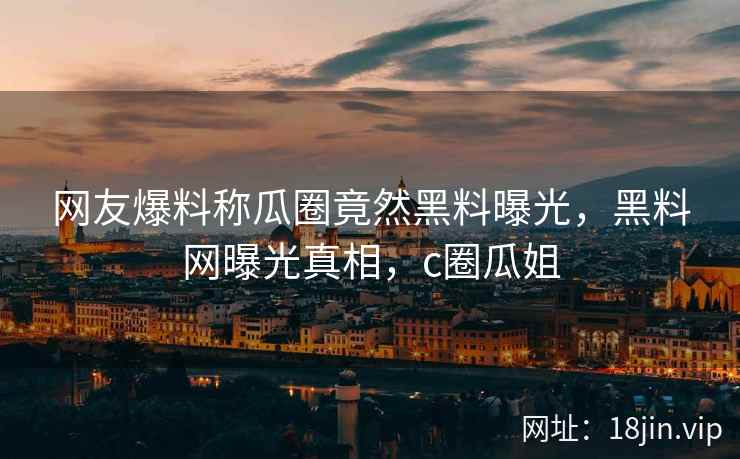 网友爆料称瓜圈竟然黑料曝光，黑料网曝光真相，c圈瓜姐