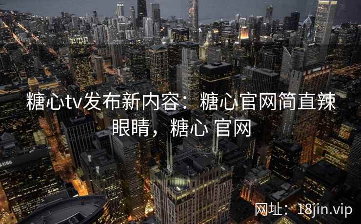 糖心tv发布新内容：糖心官网简直辣眼睛，糖心 官网