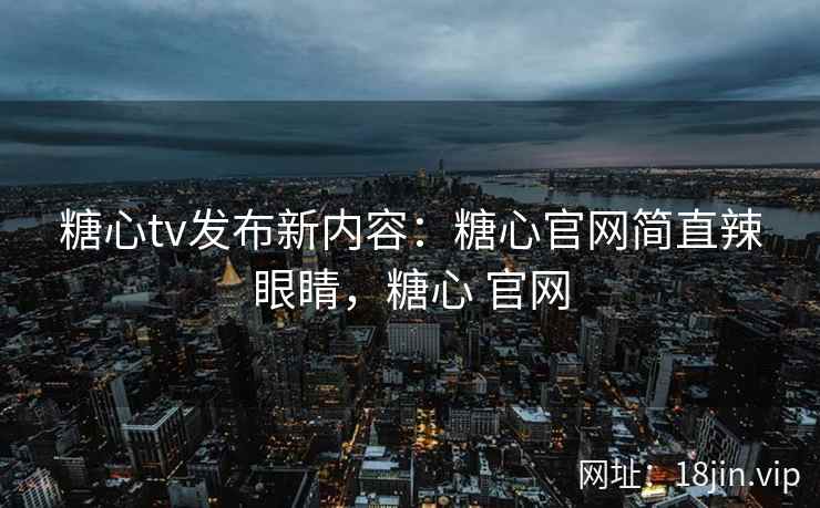 糖心tv发布新内容：糖心官网简直辣眼睛，糖心 官网