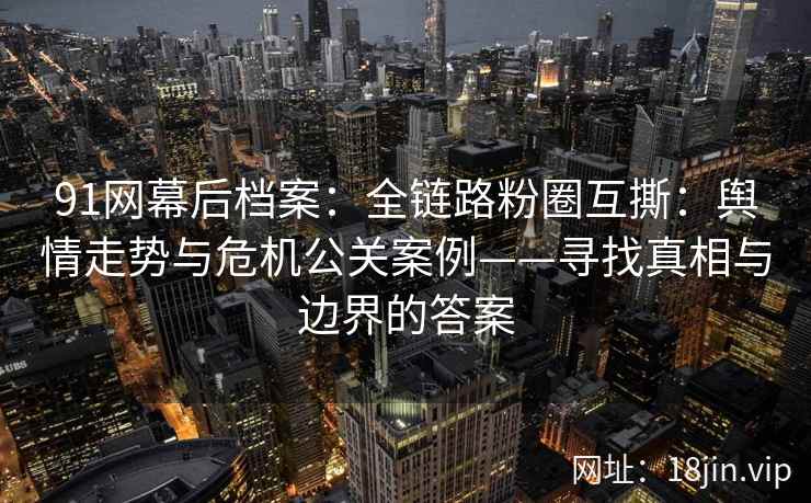 91网幕后档案：全链路粉圈互撕：舆情走势与危机公关案例——寻找真相与边界的答案