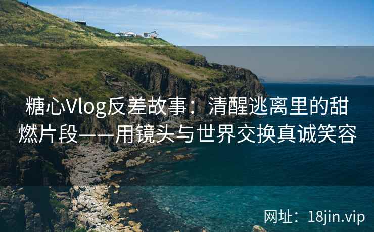 糖心Vlog反差故事：清醒逃离里的甜燃片段——用镜头与世界交换真诚笑容