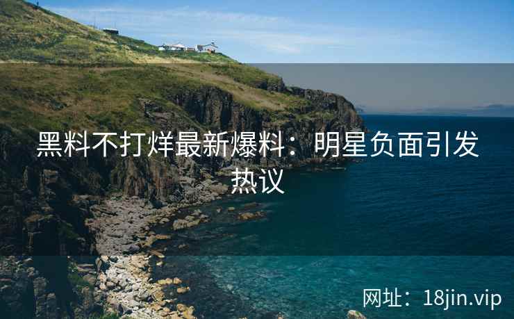 黑料不打烊最新爆料：明星负面引发热议