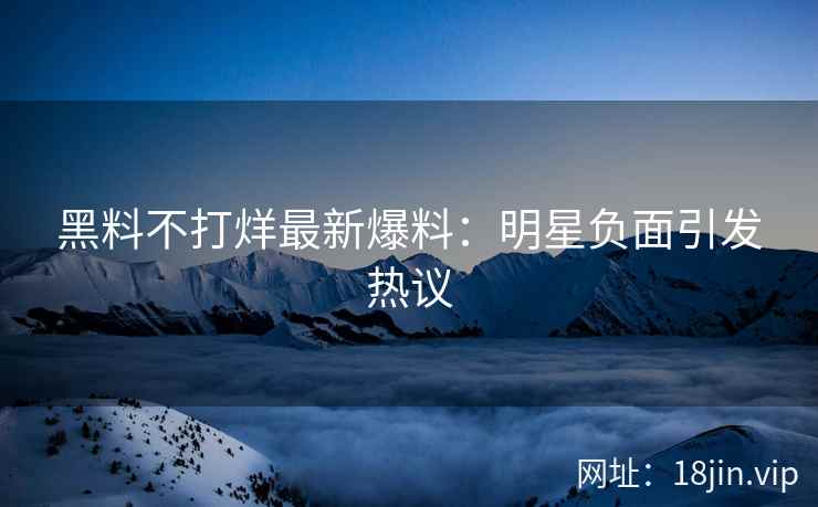 黑料不打烊最新爆料：明星负面引发热议