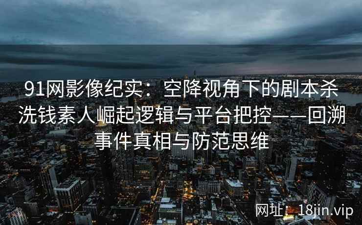 91网影像纪实：空降视角下的剧本杀洗钱素人崛起逻辑与平台把控——回溯事件真相与防范思维