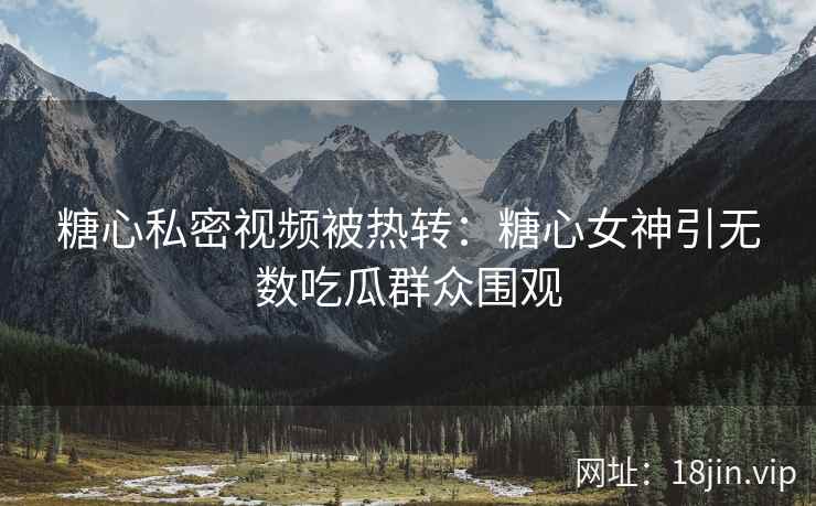 糖心私密视频被热转：糖心女神引无数吃瓜群众围观