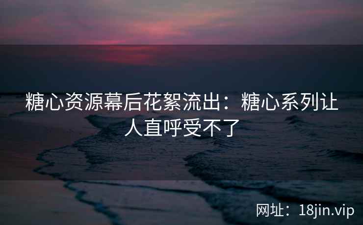 糖心资源幕后花絮流出：糖心系列让人直呼受不了