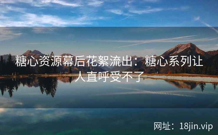 糖心资源幕后花絮流出：糖心系列让人直呼受不了