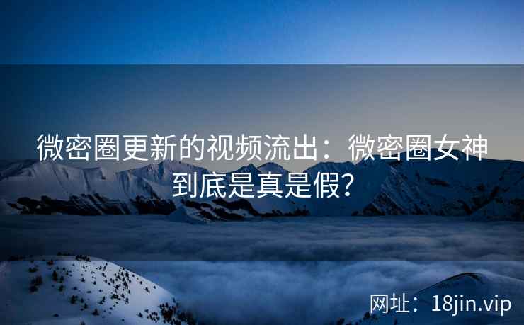 微密圈更新的视频流出：微密圈女神到底是真是假？