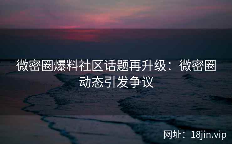 微密圈爆料社区话题再升级：微密圈动态引发争议
