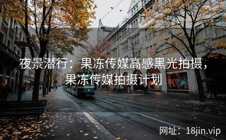 夜景潜行：果冻传媒高感黑光拍摄，果冻传媒拍摄计划