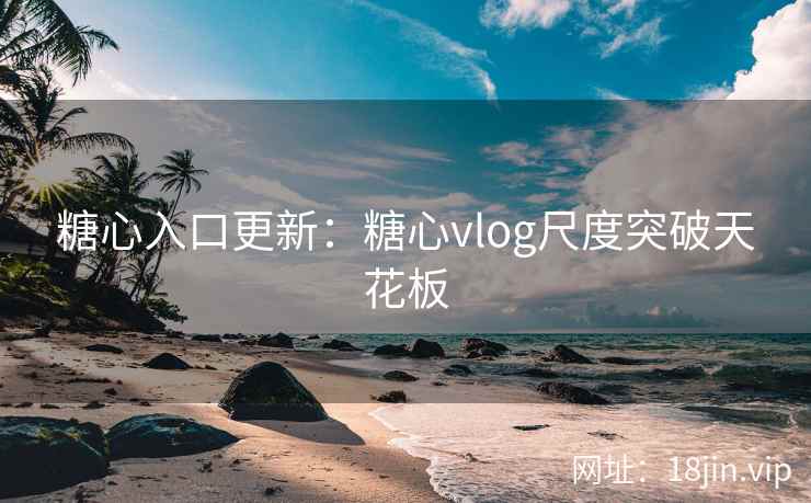 糖心入口更新：糖心vlog尺度突破天花板