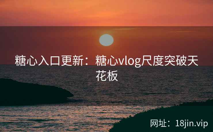 糖心入口更新：糖心vlog尺度突破天花板