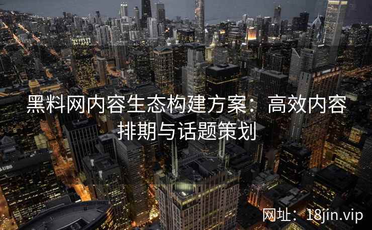 黑料网内容生态构建方案：高效内容排期与话题策划
